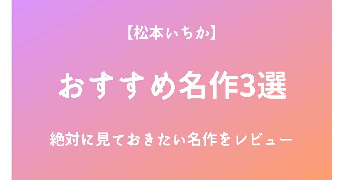 松本いちかの絶対に見ておきたいおすすめ名作3選をレビュー