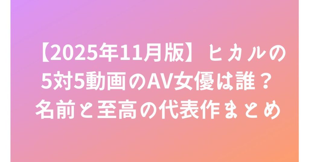 【2025年11月版】ヒカルの5対5動画のAV女優は誰？名前と至高の代表作まとめ