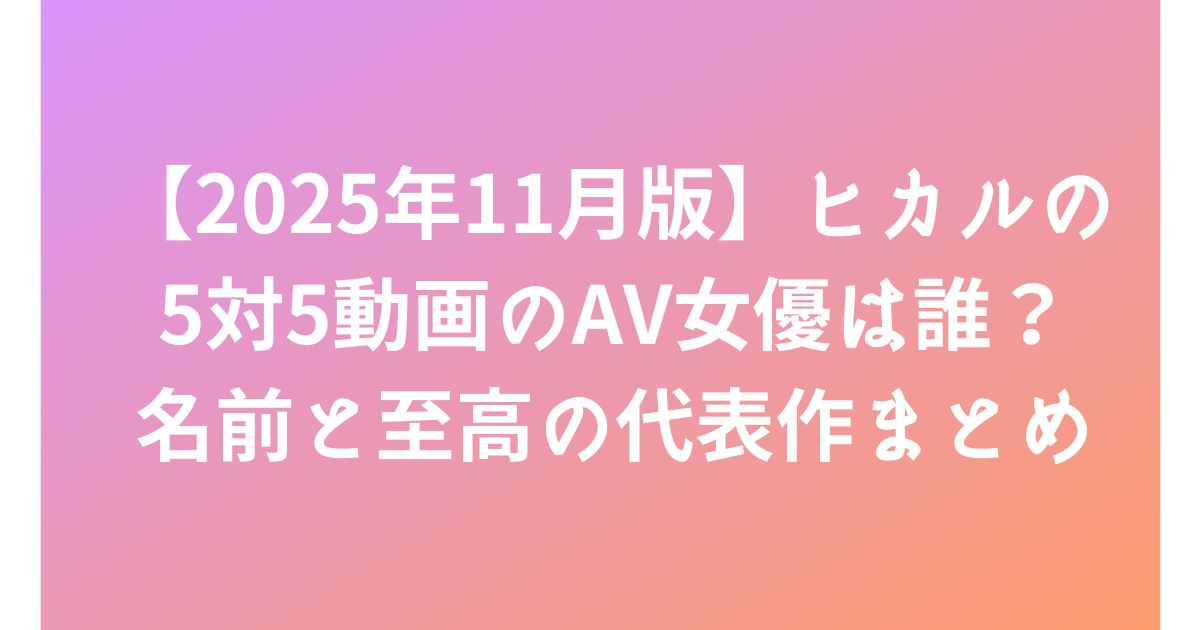 【2025年11月版】ヒカルの5対5動画のAV女優は誰？名前と至高の代表作まとめ