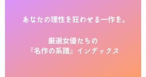 あなたの理性を狂わせる一作を。厳選女優たちの『名作の系譜』インデックス