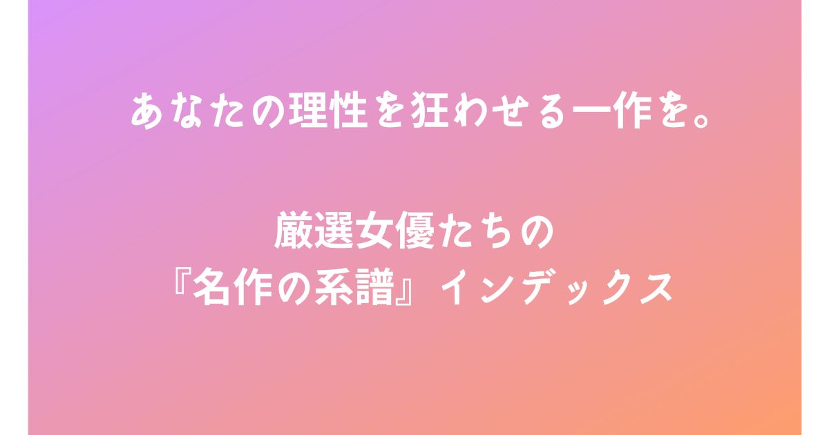 あなたの理性を狂わせる一作を。厳選女優たちの『名作の系譜』インデックス